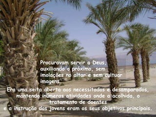 Procuravam servir a Deus,
              auxiliando o próximo, sem
              imolações no altar e sem cultuar
              imagens.
 Era uma seita aberta aos necessitados e desamparados,
     mantendo inúmeras atividades onde a acolhida, o
                  tratamento de doentes
e a instrução dos jovens eram os seus objetivos principais.
 