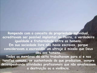 Rompendo com o conceito da propriedade individual,
 acreditavam ser possível implantar na Terra, a verdadeira
         igualdade e fraternidade entre os homens.
     Em sua sociedade livre não havia escravos, porque
  consideravam a escravidão um ultraje à missão que Deus
                      deu aos homens.
   Todos os membros da seita trabalhavam para si e nas
 tarefas comuns, se sustentando do que produziam, sempre
desempenhando atividades profissionais que não envolvessem
                 a destruição ou a violência.
 