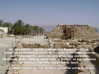 Em seus ensinos, seguindo o método das Escolas Iniciáticas,
submetiam os discípulos a rituais de iniciação, e conforme adquiriam
     mais conhecimentos, passavam para graus mais avançados.
Mostravam então, tanto na teoria como na prática, as leis superiores
            do Universo e da Vida, esquecidas na época.

    É sabido também que liam textos e estudavam outras doutrinas.
 