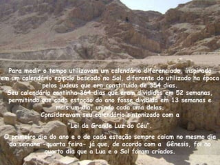 Para medir o tempo utilizavam um calendário diferenciado, inspirado
em um calendário egípcio baseado no Sol, diferente do utilizado na época
             pelos judeus que era constituído de 354 dias.
  Seu calendário continha 364 dias que eram divididos em 52 semanas,
  permitindo que cada estação do ano fosse dividida em 13 semanas e
                  mais um dia, unindo cada uma delas.
             Consideravam seu calendário sintonizado com a
                      “Lei da Grande Luz do Céu”.
 O primeiro dia do ano e o de cada estação sempre caiam no mesmo dia
  da semana -quarta feira- já que, de acordo com a Gênesis, foi no
              quarto dia que a Lua e o Sol foram criados.
 