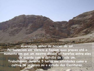 Acordavam antes do nascer do sol.
  Permaneciam em silencio e faziam suas preces até o
momento em que um mestre dividia as tarefas entre eles
         de acordo com a aptidão de cada um.
  Trabalhavam durante 5 horas em atividades como o
    cultivo de vegetais ou o estudo das Escrituras.
 