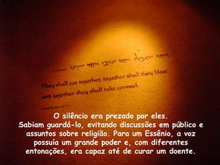 O silêncio era prezado por eles.
Sabiam guardá-lo, evitando discussões em público e
  assuntos sobre religião. Para um Essênio, a voz
    possuía um grande poder e, com diferentes
  entonações, era capaz até de curar um doente.
 