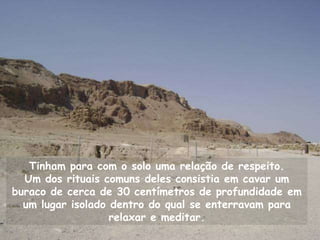 Tinham para com o solo uma relação de respeito.
  Um dos rituais comuns deles consistia em cavar um
buraco de cerca de 30 centímetros de profundidade em
  um lugar isolado dentro do qual se enterravam para
                   relaxar e meditar.
 