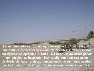 Foram fundadores dos abrigos denominados "beth-saida",
 que tinham como tarefa cuidar de doentes e desabrigados
em épocas de epidemia e fome. Os beth-saida anteciparam
    em séculos os hospitais, instituição que tem seu nome
derivado de hospitaleiros, denominação de um ramo essênio
  voltado para a prestação de socorro às pessoas doentes.
 