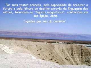 Por suas vestes brancas, pela capacidade de predizer o
futuro e pela leitura do destino através da linguagem dos
astros, tornaram-se “figuras magnéticas”, conhecidas em
                     sua época, como
             “aqueles que são do caminho”.
 