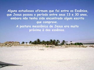 Alguns estudiosos afirmam que foi entre os Essênios,
que Jesus passou o período entre seus 13 e 30 anos,
  embora não tenha sido encontrado algum escrito
                   que comprove.
      A postura messiânica de Jesus era muito
              próxima à dos essênios.
 