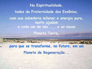 Na Espiritualidade,
  todos da Fraternidade dos Essênios,
com sua sabedoria milenar e energia pura,
             muito ajudam
    a cada um de nós .... e ao nosso
             Planeta Terra,


para que se transforme, no futuro, em um
       Planeta de Regeneração...
 
