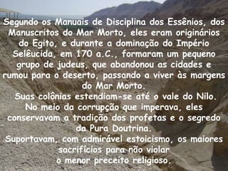 Segundo os Manuais de Disciplina dos Essênios, dos
  Manuscritos do Mar Morto, eles eram originários
    do Egito, e durante a dominação do Império
   Selêucida, em 170 a.C., formaram um pequeno
    grupo de judeus, que abandonou as cidades e
rumou para o deserto, passando a viver às margens
                    do Mar Morto.
   Suas colônias estendiam-se até o vale do Nilo.
      No meio da corrupção que imperava, eles
 conservavam a tradição dos profetas e o segredo
                  da Pura Doutrina.
 Suportavam, com admirável estoicismo, os maiores
              sacrifícios para não violar
             o menor preceito religioso.
 