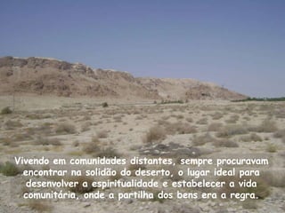 Vivendo em comunidades distantes, sempre procuravam
  encontrar na solidão do deserto, o lugar ideal para
   desenvolver a espiritualidade e estabelecer a vida
  comunitária, onde a partilha dos bens era a regra.
 