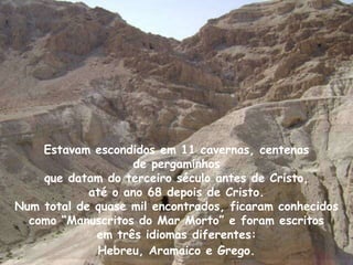 Estavam escondidos em 11 cavernas, centenas
                   de pergaminhos
    que datam do terceiro século antes de Cristo,
            até o ano 68 depois de Cristo.
Num total de quase mil encontrados, ficaram conhecidos
  como “Manuscritos do Mar Morto” e foram escritos
             em três idiomas diferentes:
             Hebreu, Aramaico e Grego.
 