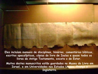 Eles incluíam manuais de disciplinas, hinários, comentários bíblicos,
 escritos apocalípticos, cópias do livro de Isaías e quase todos os
          livros do Antigo Testamento, exceto o de Ester.
 Muitos destes manuscritos estão guardados no Museu do Livro em
     Israel, e em Universidades nos Estados Unidos, França e
                            Inglaterra.
 