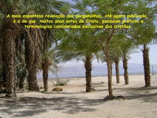 A mais espantosa revelação dos pergaminhos, até agora publicada,
é a de que, muitos anos antes de Cristo, possuíam práticas e
terminologias consideradas exclusivas dos cristãos.
 