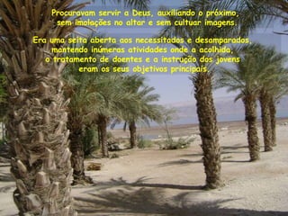 Procuravam servir a Deus, auxiliando o próximo,
sem imolações no altar e sem cultuar imagens.
Era uma seita aberta aos necessitados e desamparados,
mantendo inúmeras atividades onde a acolhida,
o tratamento de doentes e a instrução dos jovens
eram os seus objetivos principais.
 