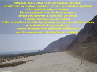 Rompendo com o conceito da propriedade individual,
acreditavam ser possível implantar na Terra a verdadeira igualdade
e fraternidade entre os homens.
Em sua sociedade livre não havia escravos,
porque consideravam a escravidão um ultraje
à missão que Deus deu aos homens.
Todos os membros da seita trabalhavam para si e nas tarefas comuns,
se sustentando do que produziam,
sempre desempenhando atividades profissionais
que não envolvessem a destruição ou a violência.
 