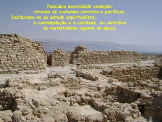 Possuíam moralidade exemplar
através de costumes corretos e pacíficos.
Dedicavam-se ao estudo espiritualista,
à contemplação e à caridade, ao contrário
do materialismo vigente na época.
 