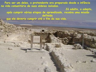 Para ser um deles, o pretendente era preparado desde a infância
na vida comunitária de suas aldeias isoladas.
Já adulto, o adepto,
após cumprir várias etapas de aprendizado, recebia uma missão
definida
que ele deveria cumprir até o fim da sua vida.
 