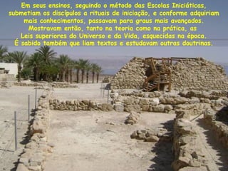 Em seus ensinos, seguindo o método das Escolas Iniciáticas,
submetiam os discípulos a rituais de iniciação, e conforme adquiriam
mais conhecimentos, passavam para graus mais avançados.
Mostravam então, tanto na teoria como na prática, as
Leis superiores do Universo e da Vida, esquecidas na época.
É sabido também que liam textos e estudavam outras doutrinas.
 