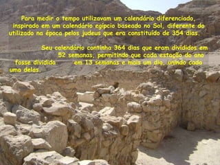 Para medir o tempo utilizavam um calendário diferenciado,
inspirado em um calendário egípcio baseado no Sol, diferente do
utilizado na época pelos judeus que era constituído de 354 dias.
Seu calendário continha 364 dias que eram divididos em
52 semanas, permitindo que cada estação do ano
fosse dividida em 13 semanas e mais um dia, unindo cada
uma delas.
 