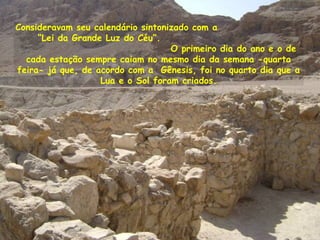 Consideravam seu calendário sintonizado com a
“Lei da Grande Luz do Céu”.
O primeiro dia do ano e o de
cada estação sempre caiam no mesmo dia da semana -quarta
feira- já que, de acordo com a Gênesis, foi no quarto dia que a
Lua e o Sol foram criados.
 