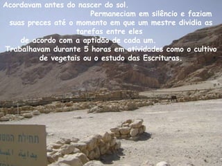 Acordavam antes do nascer do sol.
Permaneciam em silêncio e faziam
suas preces até o momento em que um mestre dividia as
tarefas entre eles
de acordo com a aptidão de cada um.
Trabalhavam durante 5 horas em atividades como o cultivo
de vegetais ou o estudo das Escrituras.
 