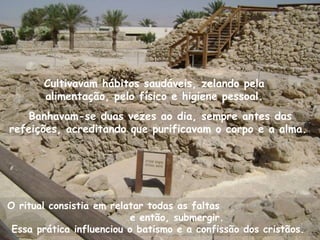 Banhavam-se duas vezes ao dia, sempre antes das
refeições, acreditando que purificavam o corpo e a alma.
O ritual consistia em relatar todas as faltas
e então, submergir.
Essa prática influenciou o batismo e a confissão dos cristãos.
Cultivavam hábitos saudáveis, zelando pela
alimentação, pelo físico e higiene pessoal.
 