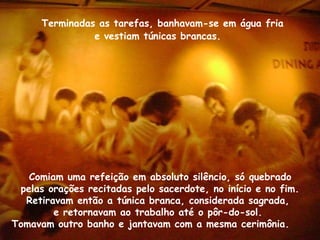 Terminadas as tarefas, banhavam-se em água fria
e vestiam túnicas brancas.
Comiam uma refeição em absoluto silêncio, só quebrado
pelas orações recitadas pelo sacerdote, no início e no fim.
Retiravam então a túnica branca, considerada sagrada,
e retornavam ao trabalho até o pôr-do-sol.
Tomavam outro banho e jantavam com a mesma cerimônia.
 