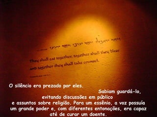 O silêncio era prezado por eles.
Sabiam guardá-lo,
evitando discussões em público
e assuntos sobre religião. Para um essênio, a voz possuía
um grande poder e, com diferentes entonações, era capaz
até de curar um doente.
 