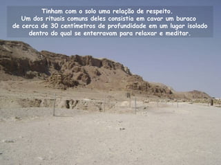 Tinham com o solo uma relação de respeito.
Um dos rituais comuns deles consistia em cavar um buraco
de cerca de 30 centímetros de profundidade em um lugar isolado
dentro do qual se enterravam para relaxar e meditar.
 