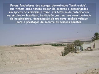Foram fundadores dos abrigos denominados "beth-saida",
que tinham como tarefa cuidar de doentes e desabrigados
em épocas de epidemia e fome. Os beth-saida anteciparam
em séculos os hospitais, instituição que tem seu nome derivado
de hospitaleiros, denominação de um ramo essênio voltado
para a prestação de socorro às pessoas doentes.
 