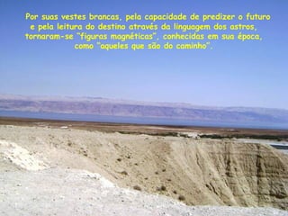 Por suas vestes brancas, pela capacidade de predizer o futuro
e pela leitura do destino através da linguagem dos astros,
tornaram-se “figuras magnéticas”, conhecidas em sua época,
como “aqueles que são do caminho”.
 