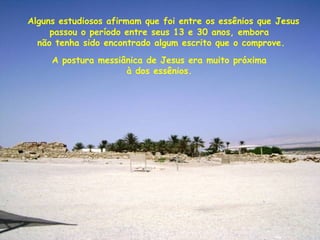 A postura messiânica de Jesus era muito próxima
à dos essênios.
Alguns estudiosos afirmam que foi entre os essênios que Jesus
passou o período entre seus 13 e 30 anos, embora
não tenha sido encontrado algum escrito que o comprove.
 