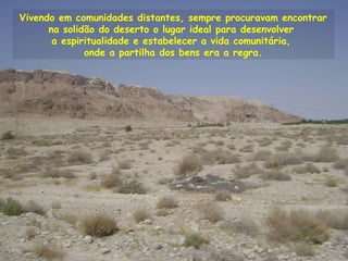 Vivendo em comunidades distantes, sempre procuravam encontrar
na solidão do deserto o lugar ideal para desenvolver
a espiritualidade e estabelecer a vida comunitária,
onde a partilha dos bens era a regra.
 