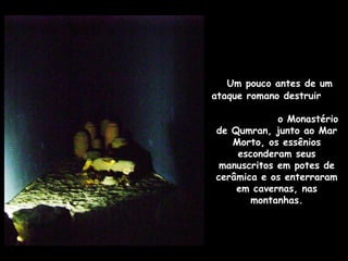 Um pouco antes de um
ataque romano destruir
o Monastério
de Qumran, junto ao Mar
Morto, os essênios
esconderam seus
manuscritos em potes de
cerâmica e os enterraram
em cavernas, nas
montanhas.
 