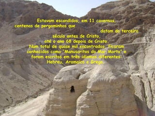 Estavam escondidos, em 11 cavernas,
centenas de pergaminhos que
datam do terceiro
século antes de Cristo,
até o ano 68 depois de Cristo.
Num total de quase mil encontrados, ficaram
conhecidos como “Manuscritos do Mar Morto” e
foram escritos em três idiomas diferentes:
Hebreu, Aramaico e Grego.
 