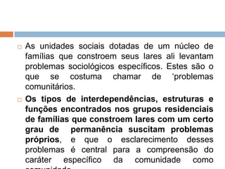  As unidades sociais dotadas de um núcleo de
famílias que constroem seus lares ali levantam
problemas sociológicos específicos. Estes são o
que se costuma chamar de „problemas
comunitários.
 Os tipos de interdependências, estruturas e
funções encontrados nos grupos residenciais
de famílias que constroem lares com um certo
grau de permanência suscitam problemas
próprios, e que o esclarecimento desses
problemas é central para a compreensão do
caráter específico da comunidade como
 