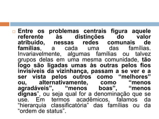  Entre os problemas centrais figura aquele
referente às distinções do valor
atribuído, nessas redes comunais de
famílias, a cada uma das famílias.
Invariavelmente, algumas famílias ou talvez
grupos delas em uma mesma comunidade, tão
logo são ligadas umas às outras pelos fios
invisíveis da vizinhança, passam a se ver e a
ser vista pelos outros como “melhores”
ou, alternativamente, como “menos
agradáveis”, “menos boas”, “menos
dignas”, ou seja qual for a denominação que se
use. Em termos acadêmicos, falamos da
“hierarquia classificatória” das famílias ou da
“ordem de status”.
 