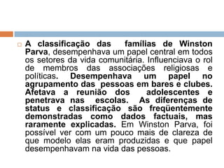  A classificação das famílias de Winston
Parva, desempenhava um papel central em todos
os setores da vida comunitária. Influenciava o rol
de membros das associações religiosas e
políticas. Desempenhava um papel no
agrupamento das pessoas em bares e clubes.
Afetava a reunião dos adolescentes e
penetrava nas escolas. As diferenças de
status e classificação são freqüentemente
demonstradas como dados factuais, mas
raramente explicadas. Em Winston Parva, foi
possível ver com um pouco mais de clareza de
que modelo elas eram produzidas e que papel
desempenhavam na vida das pessoas.
 