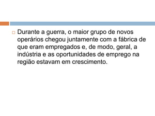  Durante a guerra, o maior grupo de novos
operários chegou juntamente com a fábrica de
que eram empregados e, de modo, geral, a
indústria e as oportunidades de emprego na
região estavam em crescimento.
 
