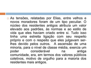  As tensões, relatadas por Elias, entre velhos e
novos moradores foram de um tipo peculiar. O
núcleo dos residentes antigos atribuía um valor
elevado aos padrões, às normas e ao estilo de
vida que eles haviam criado entre si. Tudo isso
tinha uma estreita ligação com seu respeito
próprio e com o respeito que eles julgavam ser-
lhes devido pelos outros. A ascensão de uma
minoria, para o nível de classe média, exercia um
poder considerável na antiga
comunidade, era, em termos dos valores públicos
coletivos, motivo de orgulho para a maioria dos
residentes mais antigos.
 