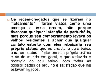  Os recém-chegados que se fixaram no
“loteamento” foram vistos como uma
ameaça a essa ordem, não porque
tivessem qualquer intenção de perturbá-la,
mas porque seu comportamento levava os
velhos residentes a achar que qualquer
contato estreito com eles rebaixaria seu
próprio status, que os arrastaria para baixo,
para um status inferior em sua própria estima
e na do mundo em geral, e que reduziria o
prestígio de seu bairro, com todas as
possibilidades de orgulho e satisfação que lhe
estavam ligados.
 