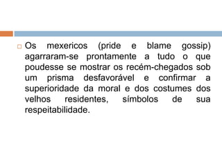  Os mexericos (pride e blame gossip)
agarraram-se prontamente a tudo o que
poudesse se mostrar os recém-chegados sob
um prisma desfavorável e confirmar a
superioridade da moral e dos costumes dos
velhos residentes, símbolos de sua
respeitabilidade.
 
