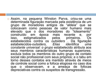  Assim, na pequena Winston Parva, criou-se uma
determinada figuração marcada pela existência de um
grupo de moradores antigos da “aldeia” que se
colocavam como pessoas de valor humano mais
elevado que o dos moradores do “loteamento”
construído em época mais recente e, por
isso, estigmatizados pelos primeiros. Os
estabelecidos contra os outsiders . Da figuração
estabelecidos-outsiders, Elias identifica uma
constante universal: o grupo estabelecido atribuía aos
seus membros características humanas superiores;
excluía todos os membros do outro grupo de contato
social não profissional com seus próprios; e o tabu em
torno desses contatos era mantido através de meios
de controle social como a fofoca elogiosa no caso dos
que o observavam, e a ameaça de fofocas
depreciativas contra os suspeitos de transgressão.
 