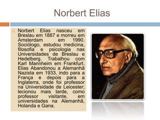 Norbert Elias
 Norbert Elias nasceu em
Breslau em 1887 e morreu em
Amsterdam em 1990.
Sociólogo, estudou medicina,
filosofia e psicologia nas
Universidades de Breslau e
Hedelberg. Trabalhou com
Karl Mannheim em Frankfurt.
Elias Abandonou a Alemanhã
Nazista em 1933, indo para a
França e depois para a
Inglaterra, onde foi professor
na Universidade de Leicester;
lecionou mais tarde, como
professor visitante, em
universidades na Alemanhã,
Holanda e Gana.
 