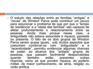  O estudo das relações entre as famílias “antigas” e
“novas” de Winston Parva pode contribuir um pouco
para solucionar o problema de que por que o “tempo
de residência” e a “idade das famílias” são capazes de
afetar profundamente o relacionamento entre as
pessoas. Ainda mais porque nesse caso, a
antiguidade não estava associada à riqueza, passada
ou presente. O fato de os dois grupos de Winston
Parva serem quase iguais, sob muitos aspectos que
costumam combinar-se com “antiguidade” e a
“recenticidade”, permitiu evidenciar algumas chances
de poder, ao alcance dos “antigos” grupos de
pessoas, que passam facilmente despercebidas
quando também estão presentes outras
chances, como as que provêm riqueza, do poderio
militar, de maior conhecimento, de etnia, religião ou
visão política.
 