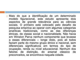  Mais do que a identificação de um determinado
modelo figuracional, este estudo apresenta dois
aspectos de grande relevância para as ciências
sociais. O primeiro está colocado pelo desafio da
pesquisa empírica ao operar com algumas categorias
analíticas tradicionais, como as das diferenças
étnicas, de classe social e nacionalidade. Não havia
em Winston Parva nenhum componente que levasse
a esses diferenciais – longe disto, pois ali todos
faziam parte do mesmo grupo étnico e nacional, sem
diferenciais significativos em termos do tipo de
ocupação, renda ou nível educacional. Nenhum dos
fatores de distinção, do arsenal clássico de
preconceitos, se encontrava naquela cidade.
 