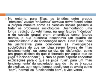  No entanto, para Elias, as tensões entre grupos
“nômicos” versus “anômicos” revelam outra faceta sobre
a própria maneira como as ciências sociais passam a
tratar os problemas sociológicos. Desmontando uma
longa tradição durkehimiana, na qual fatores “nômicos”
e de coesão grupal eram entendidos como fatores
morais, e sua ausência desenhava um quadro de
“anormalidade” e de condenação moral. Para Elias, “não
há justificativa para considerar as investigações
sociológicas do que se julga serem formas de „mau
funcionamento‟, ou como se diz, de „disfunção‟, como
um grupo distinto do que é formado por aquilo que se
julga „funcionar bem‟(...). Não se pode esperar encontrar
explicações para o que se julga „ruim‟, para um „mau
funcionamento‟ da sociedade, quando não se é capaz
de explicar, ao mesmo tempo, aquilo que se avalia como
„bom‟, „normal‟ ou „funcionando bem‟, e vice-versa”.
 