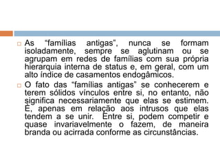  As “famílias antigas”, nunca se formam
isoladamente, sempre se aglutinam ou se
agrupam em redes de famílias com sua própria
hierarquia interna de status e, em geral, com um
alto índice de casamentos endogâmicos.
 O fato das “famílias antigas” se conhecerem e
terem sólidos vínculos entre si, no entanto, não
significa necessariamente que elas se estimem.
É, apenas em relação aos intrusos que elas
tendem a se unir. Entre si, podem competir e
quase invariavelmente o fazem, de maneira
branda ou acirrada conforme as circunstâncias.
 