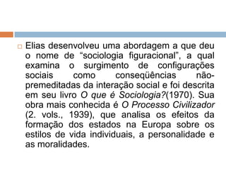  Elias desenvolveu uma abordagem a que deu
o nome de “sociologia figuracional”, a qual
examina o surgimento de configurações
sociais como conseqüências não-
premeditadas da interação social e foi descrita
em seu livro O que é Sociologia?(1970). Sua
obra mais conhecida é O Processo Civilizador
(2. vols., 1939), que analisa os efeitos da
formação dos estados na Europa sobre os
estilos de vida individuais, a personalidade e
as moralidades.
 
