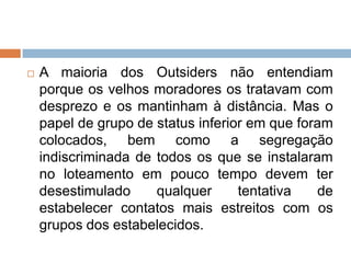  A maioria dos Outsiders não entendiam
porque os velhos moradores os tratavam com
desprezo e os mantinham à distância. Mas o
papel de grupo de status inferior em que foram
colocados, bem como a segregação
indiscriminada de todos os que se instalaram
no loteamento em pouco tempo devem ter
desestimulado qualquer tentativa de
estabelecer contatos mais estreitos com os
grupos dos estabelecidos.
 