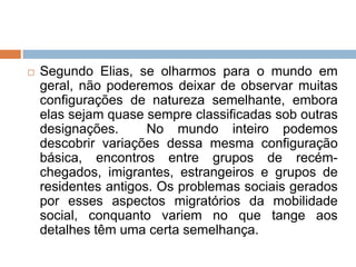  Segundo Elias, se olharmos para o mundo em
geral, não poderemos deixar de observar muitas
configurações de natureza semelhante, embora
elas sejam quase sempre classificadas sob outras
designações. No mundo inteiro podemos
descobrir variações dessa mesma configuração
básica, encontros entre grupos de recém-
chegados, imigrantes, estrangeiros e grupos de
residentes antigos. Os problemas sociais gerados
por esses aspectos migratórios da mobilidade
social, conquanto variem no que tange aos
detalhes têm uma certa semelhança.
 